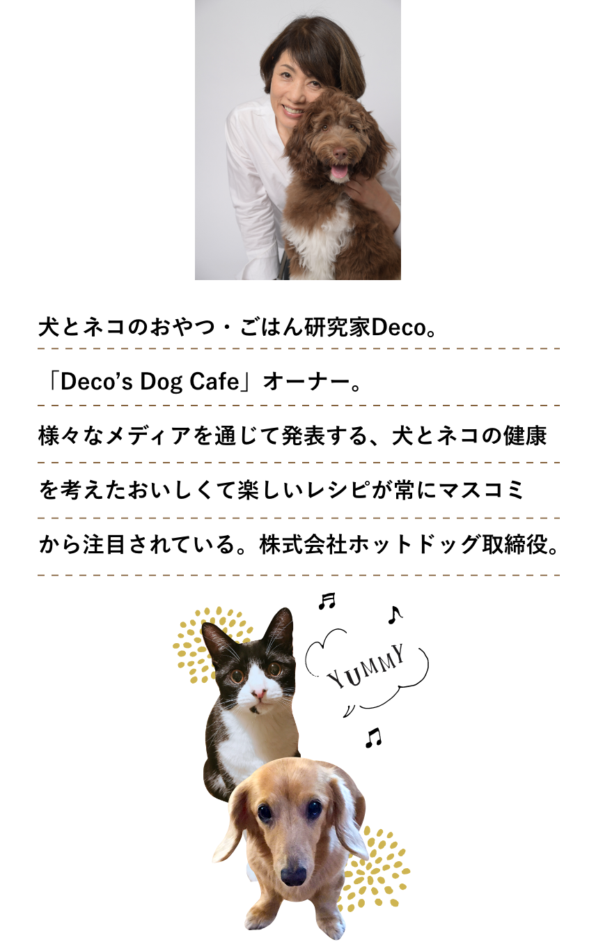 犬とネコのおやつ・ごはん研究家Deco。 「Deco’s Dog Cafe」オーナー。 様々なメディアを通じて発表する、犬とネコの健康を考えた おいしくて楽しいレシピが常にマスコミから注目されている。 株式会社ホットドッグ取締役。