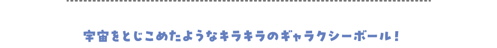 宇宙をとじこめたようなキラキラのギャラクシーボール！