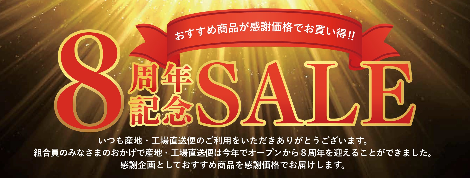 ８周年記念セール いつも産地・工場直送便のご利用をいただきありがとうございます。組合員のみなさまのおかげで産地・工場直送便は今年でオープンから８周年を迎えることができました。感謝企画としておすすめ商品を感謝価格でお届けします。